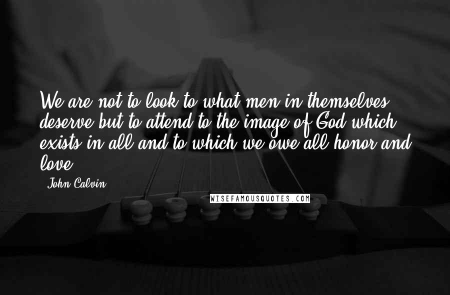 John Calvin Quotes: We are not to look to what men in themselves deserve but to attend to the image of God which exists in all and to which we owe all honor and love.