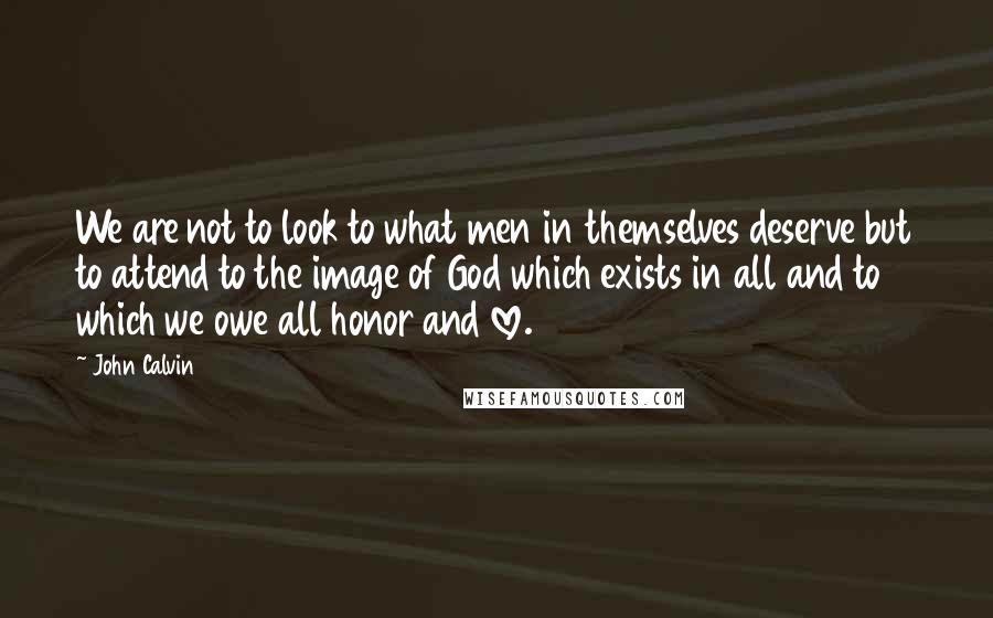 John Calvin Quotes: We are not to look to what men in themselves deserve but to attend to the image of God which exists in all and to which we owe all honor and love.