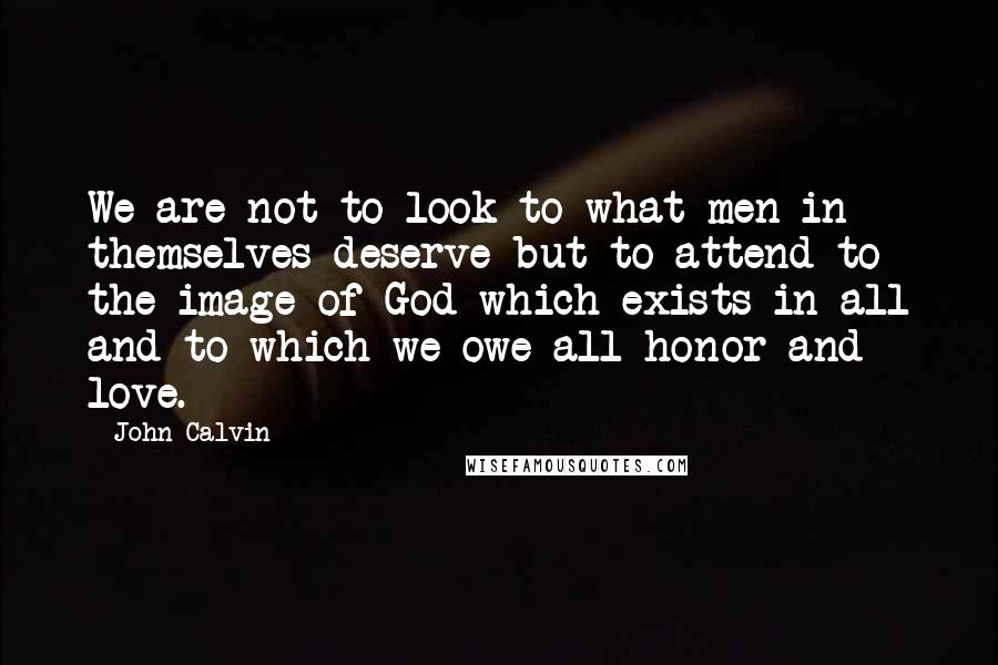 John Calvin Quotes: We are not to look to what men in themselves deserve but to attend to the image of God which exists in all and to which we owe all honor and love.