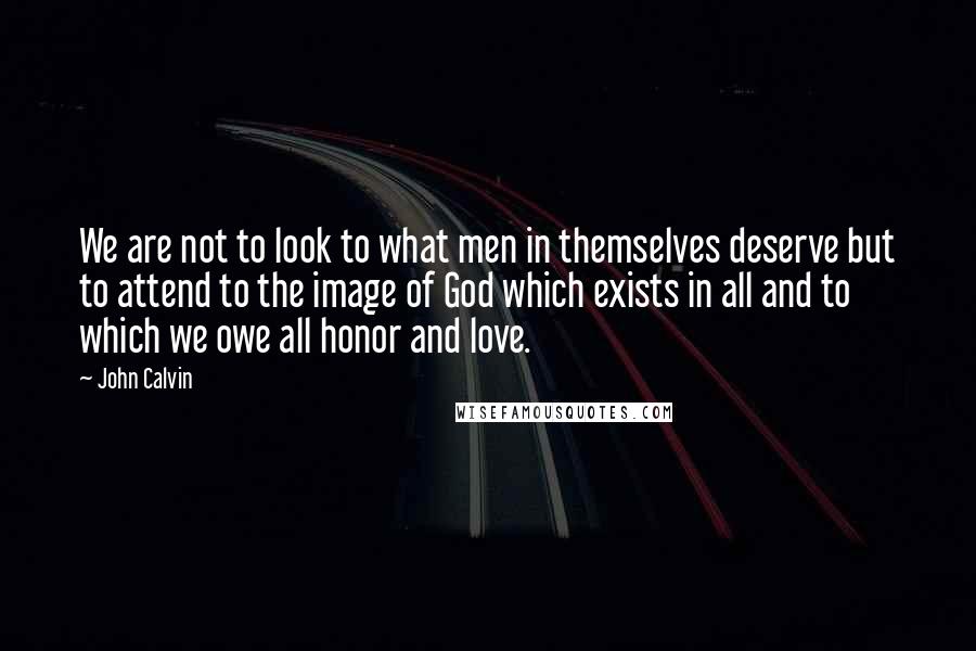 John Calvin Quotes: We are not to look to what men in themselves deserve but to attend to the image of God which exists in all and to which we owe all honor and love.