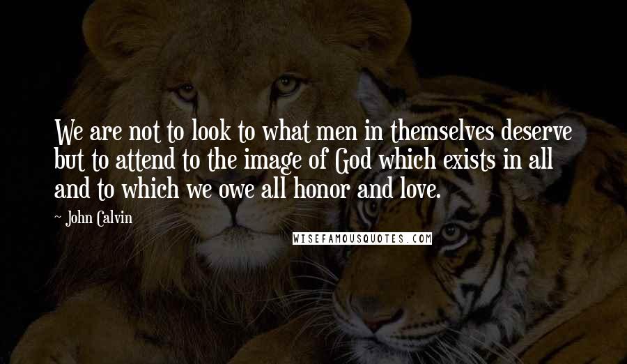 John Calvin Quotes: We are not to look to what men in themselves deserve but to attend to the image of God which exists in all and to which we owe all honor and love.