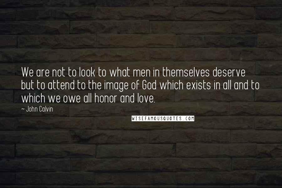 John Calvin Quotes: We are not to look to what men in themselves deserve but to attend to the image of God which exists in all and to which we owe all honor and love.