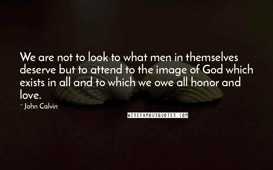 John Calvin Quotes: We are not to look to what men in themselves deserve but to attend to the image of God which exists in all and to which we owe all honor and love.