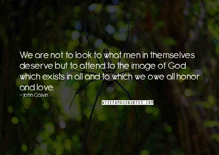 John Calvin Quotes: We are not to look to what men in themselves deserve but to attend to the image of God which exists in all and to which we owe all honor and love.