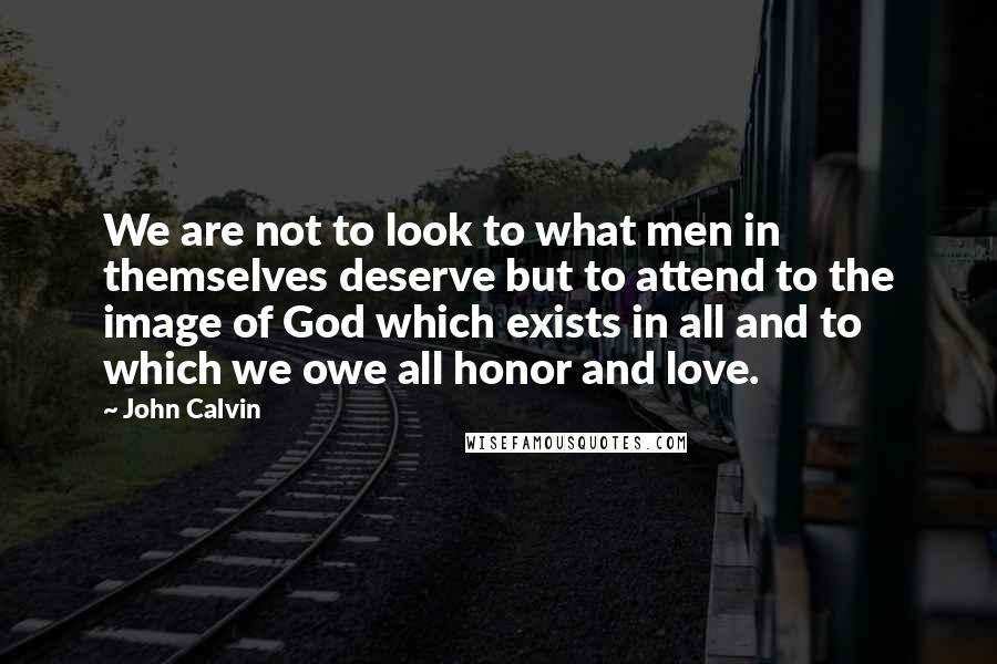 John Calvin Quotes: We are not to look to what men in themselves deserve but to attend to the image of God which exists in all and to which we owe all honor and love.