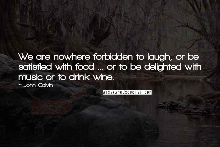 John Calvin Quotes: We are nowhere forbidden to laugh, or be satisfied with food ... or to be delighted with music or to drink wine.