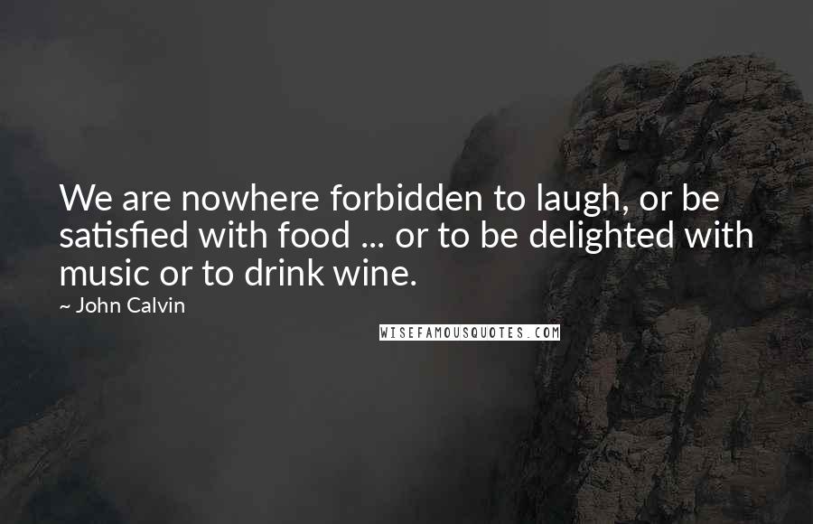 John Calvin Quotes: We are nowhere forbidden to laugh, or be satisfied with food ... or to be delighted with music or to drink wine.