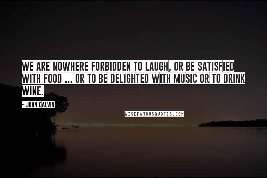 John Calvin Quotes: We are nowhere forbidden to laugh, or be satisfied with food ... or to be delighted with music or to drink wine.