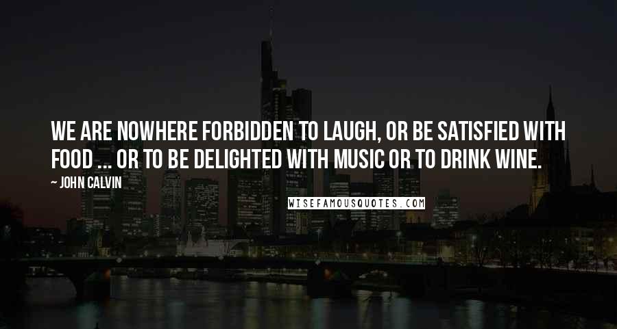 John Calvin Quotes: We are nowhere forbidden to laugh, or be satisfied with food ... or to be delighted with music or to drink wine.