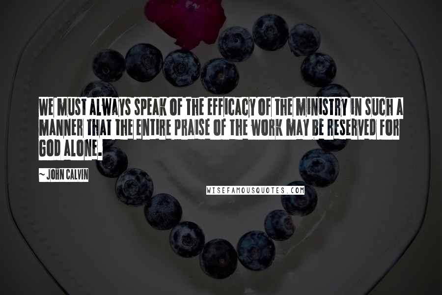 John Calvin Quotes: We must always speak of the efficacy of the ministry in such a manner that the entire praise of the work may be reserved for God alone.