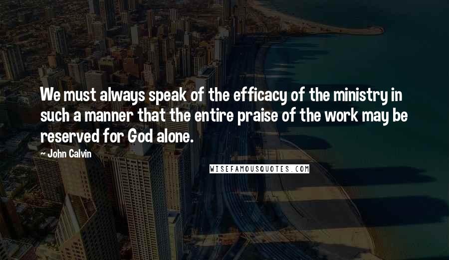 John Calvin Quotes: We must always speak of the efficacy of the ministry in such a manner that the entire praise of the work may be reserved for God alone.