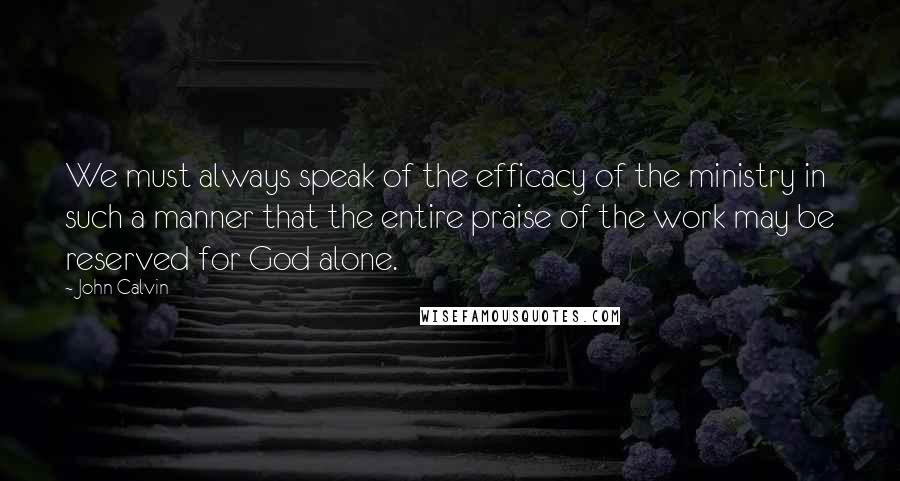 John Calvin Quotes: We must always speak of the efficacy of the ministry in such a manner that the entire praise of the work may be reserved for God alone.