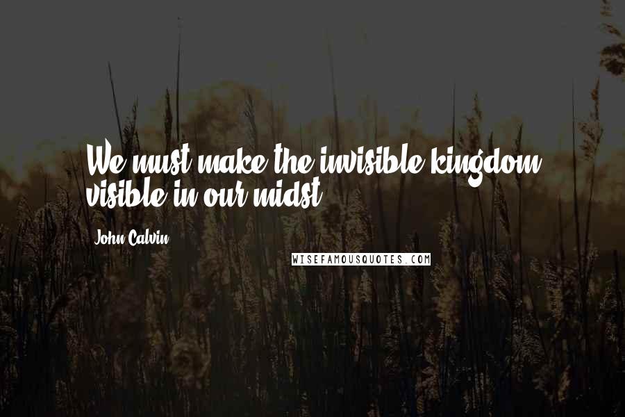 John Calvin Quotes: We must make the invisible kingdom visible in our midst.