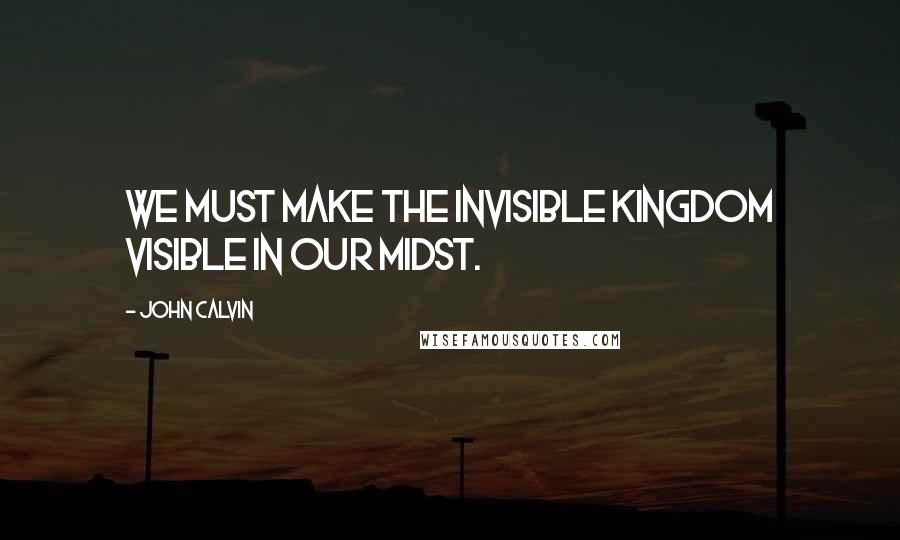 John Calvin Quotes: We must make the invisible kingdom visible in our midst.