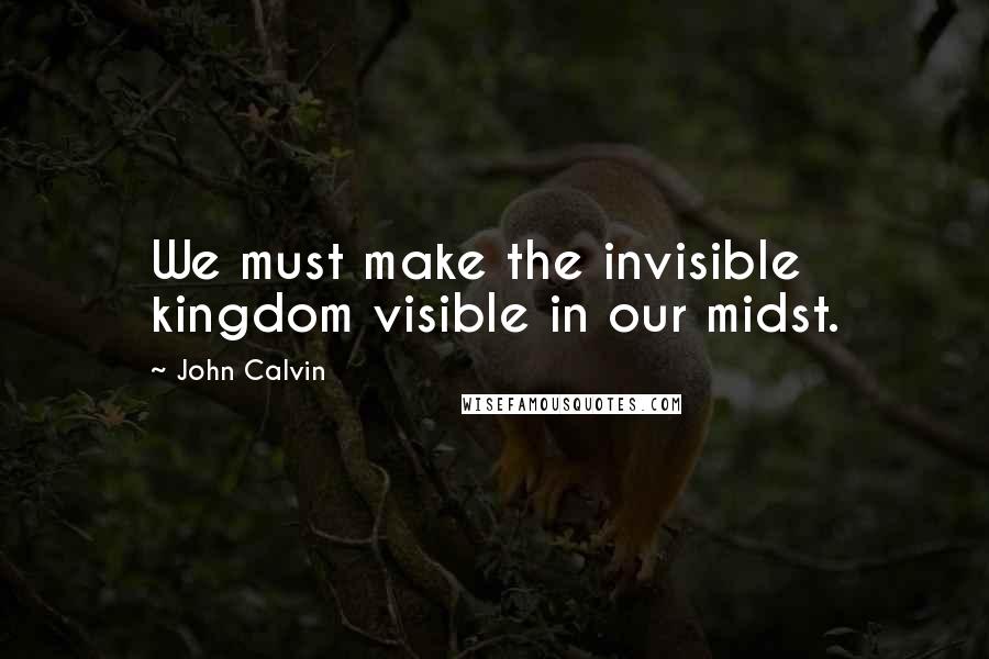 John Calvin Quotes: We must make the invisible kingdom visible in our midst.