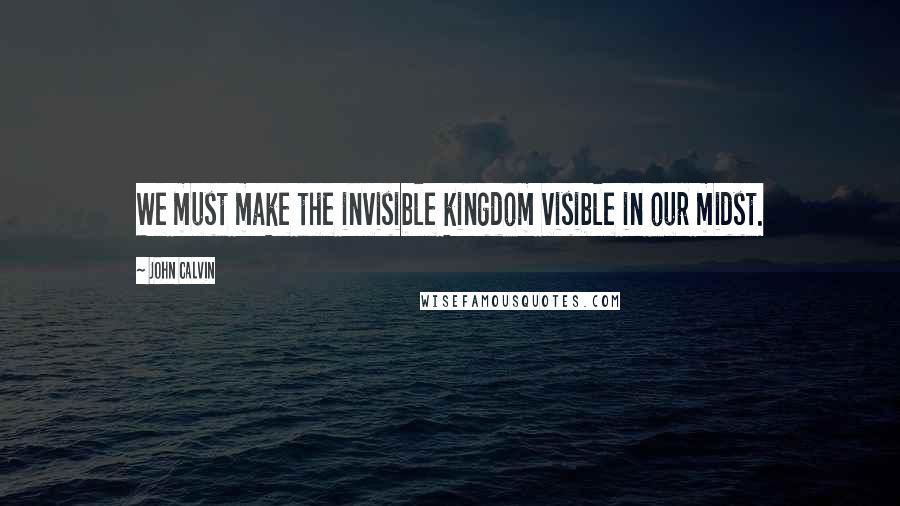 John Calvin Quotes: We must make the invisible kingdom visible in our midst.