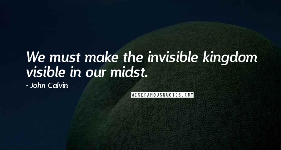 John Calvin Quotes: We must make the invisible kingdom visible in our midst.