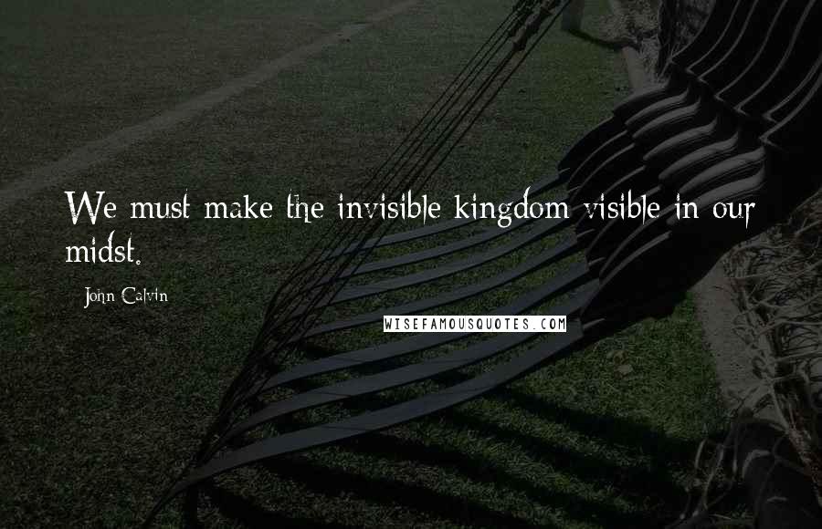 John Calvin Quotes: We must make the invisible kingdom visible in our midst.