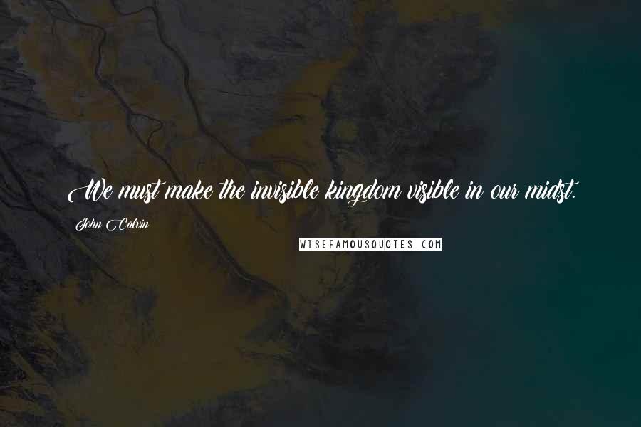 John Calvin Quotes: We must make the invisible kingdom visible in our midst.