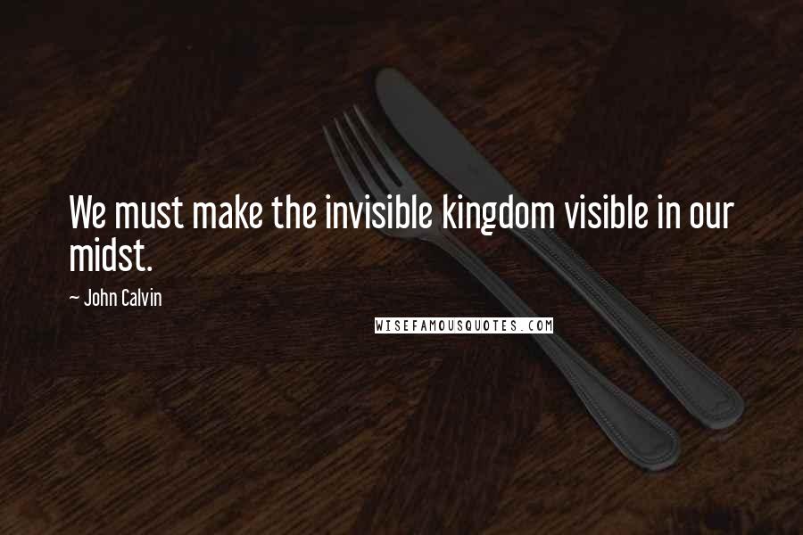 John Calvin Quotes: We must make the invisible kingdom visible in our midst.