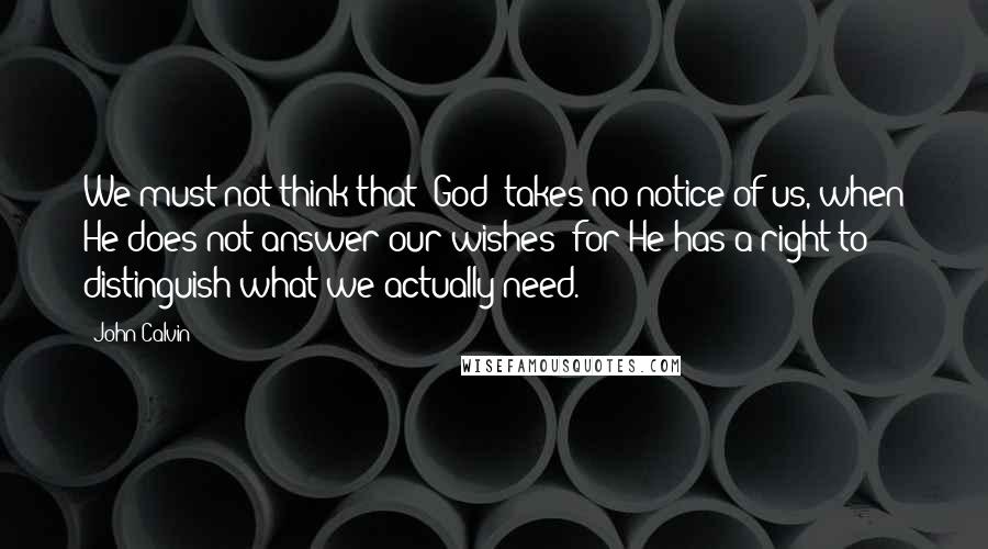 John Calvin Quotes: We must not think that [God] takes no notice of us, when He does not answer our wishes: for He has a right to distinguish what we actually need.