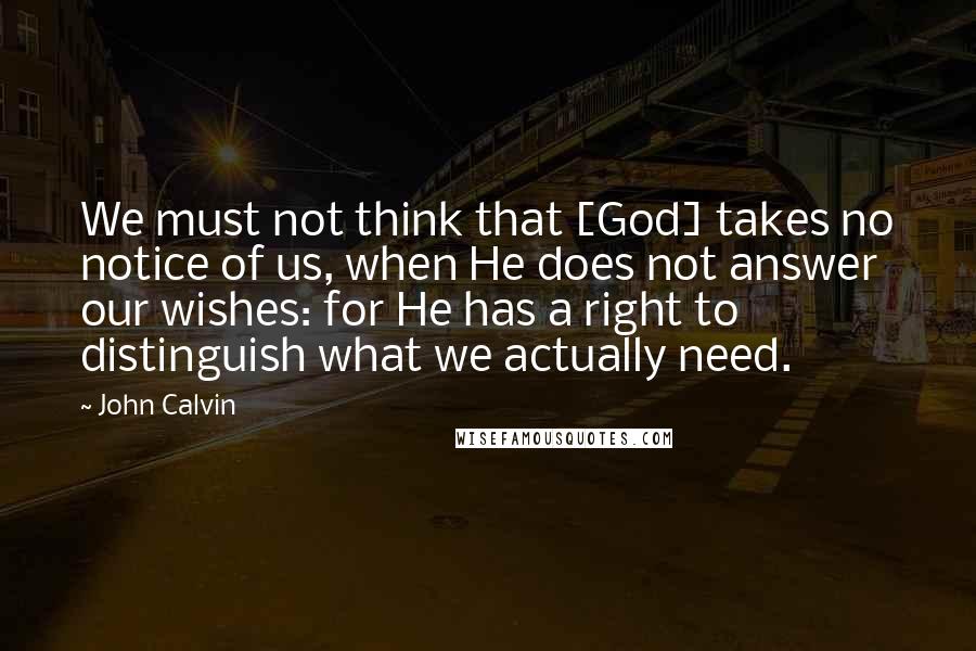 John Calvin Quotes: We must not think that [God] takes no notice of us, when He does not answer our wishes: for He has a right to distinguish what we actually need.
