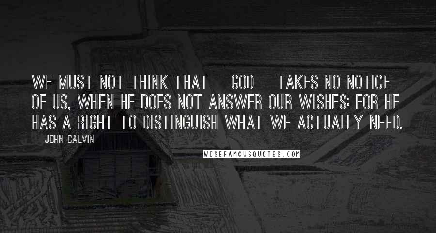 John Calvin Quotes: We must not think that [God] takes no notice of us, when He does not answer our wishes: for He has a right to distinguish what we actually need.