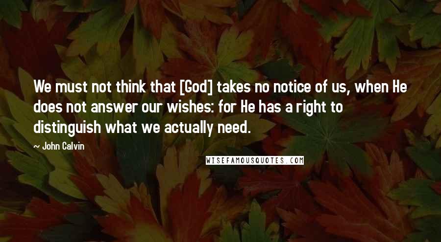 John Calvin Quotes: We must not think that [God] takes no notice of us, when He does not answer our wishes: for He has a right to distinguish what we actually need.