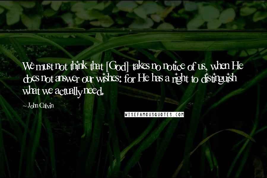 John Calvin Quotes: We must not think that [God] takes no notice of us, when He does not answer our wishes: for He has a right to distinguish what we actually need.