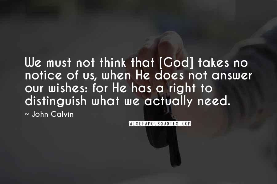 John Calvin Quotes: We must not think that [God] takes no notice of us, when He does not answer our wishes: for He has a right to distinguish what we actually need.