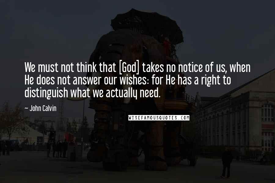 John Calvin Quotes: We must not think that [God] takes no notice of us, when He does not answer our wishes: for He has a right to distinguish what we actually need.