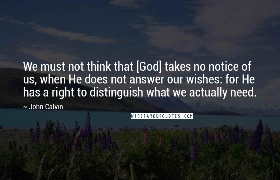John Calvin Quotes: We must not think that [God] takes no notice of us, when He does not answer our wishes: for He has a right to distinguish what we actually need.