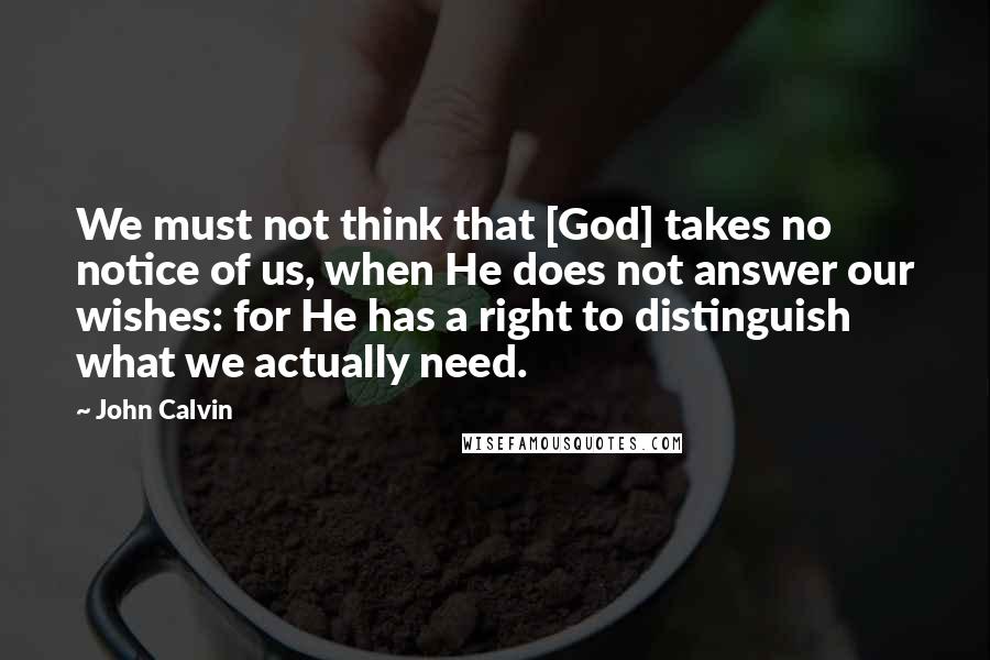 John Calvin Quotes: We must not think that [God] takes no notice of us, when He does not answer our wishes: for He has a right to distinguish what we actually need.