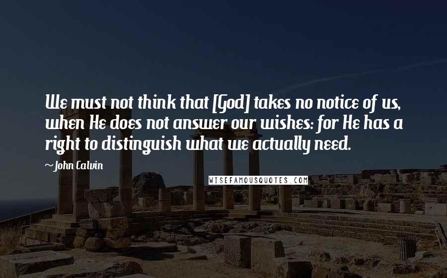 John Calvin Quotes: We must not think that [God] takes no notice of us, when He does not answer our wishes: for He has a right to distinguish what we actually need.