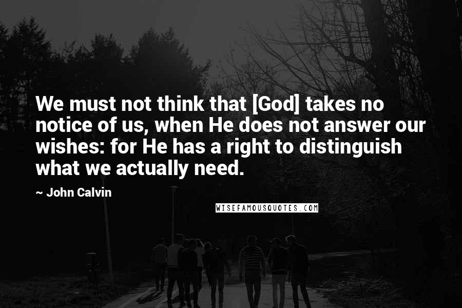 John Calvin Quotes: We must not think that [God] takes no notice of us, when He does not answer our wishes: for He has a right to distinguish what we actually need.