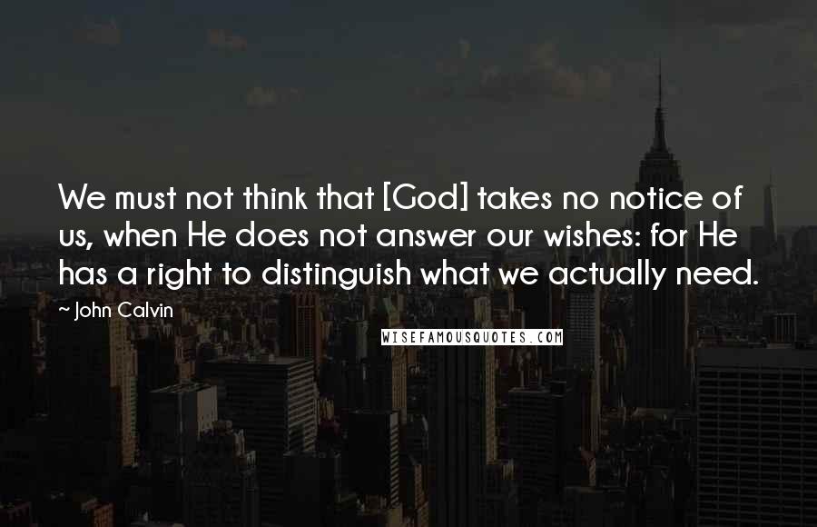 John Calvin Quotes: We must not think that [God] takes no notice of us, when He does not answer our wishes: for He has a right to distinguish what we actually need.