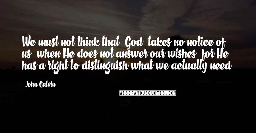 John Calvin Quotes: We must not think that [God] takes no notice of us, when He does not answer our wishes: for He has a right to distinguish what we actually need.