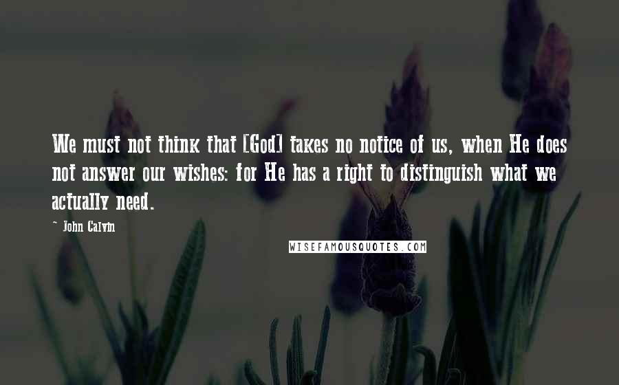 John Calvin Quotes: We must not think that [God] takes no notice of us, when He does not answer our wishes: for He has a right to distinguish what we actually need.