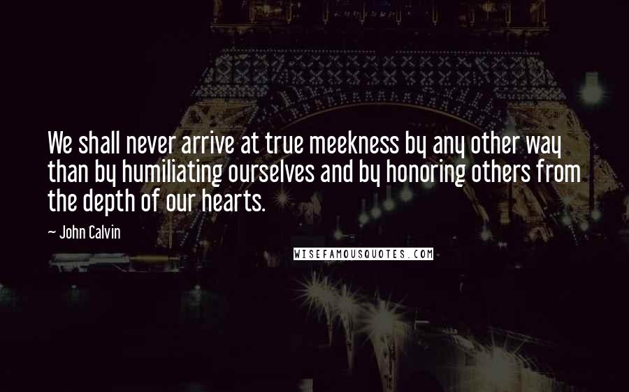 John Calvin Quotes: We shall never arrive at true meekness by any other way than by humiliating ourselves and by honoring others from the depth of our hearts.