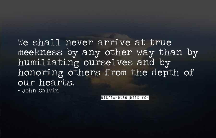 John Calvin Quotes: We shall never arrive at true meekness by any other way than by humiliating ourselves and by honoring others from the depth of our hearts.