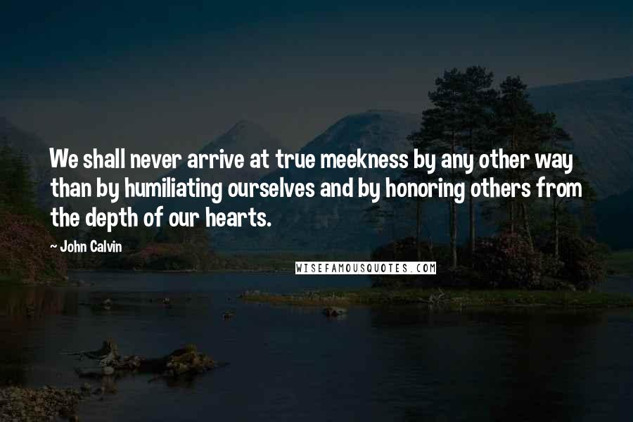 John Calvin Quotes: We shall never arrive at true meekness by any other way than by humiliating ourselves and by honoring others from the depth of our hearts.