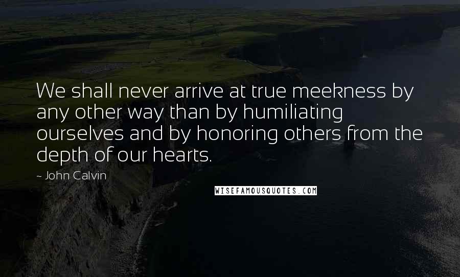 John Calvin Quotes: We shall never arrive at true meekness by any other way than by humiliating ourselves and by honoring others from the depth of our hearts.