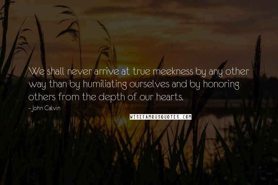 John Calvin Quotes: We shall never arrive at true meekness by any other way than by humiliating ourselves and by honoring others from the depth of our hearts.