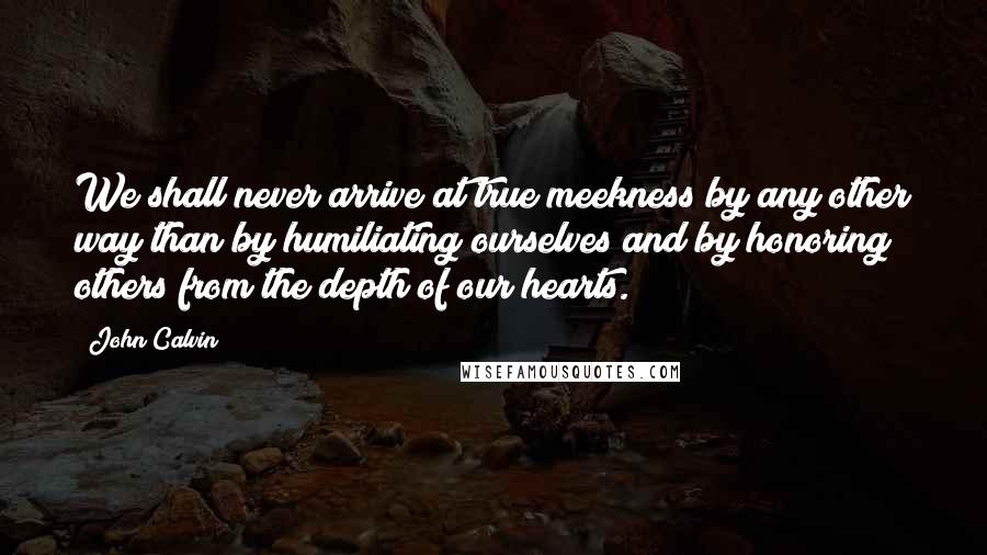 John Calvin Quotes: We shall never arrive at true meekness by any other way than by humiliating ourselves and by honoring others from the depth of our hearts.