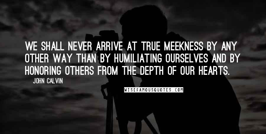 John Calvin Quotes: We shall never arrive at true meekness by any other way than by humiliating ourselves and by honoring others from the depth of our hearts.