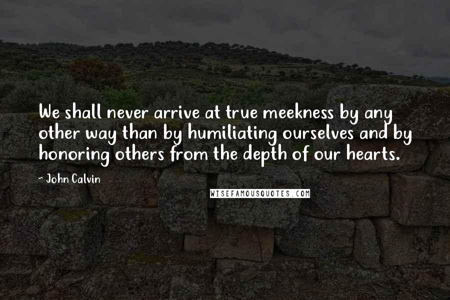 John Calvin Quotes: We shall never arrive at true meekness by any other way than by humiliating ourselves and by honoring others from the depth of our hearts.