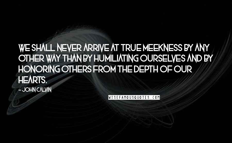 John Calvin Quotes: We shall never arrive at true meekness by any other way than by humiliating ourselves and by honoring others from the depth of our hearts.