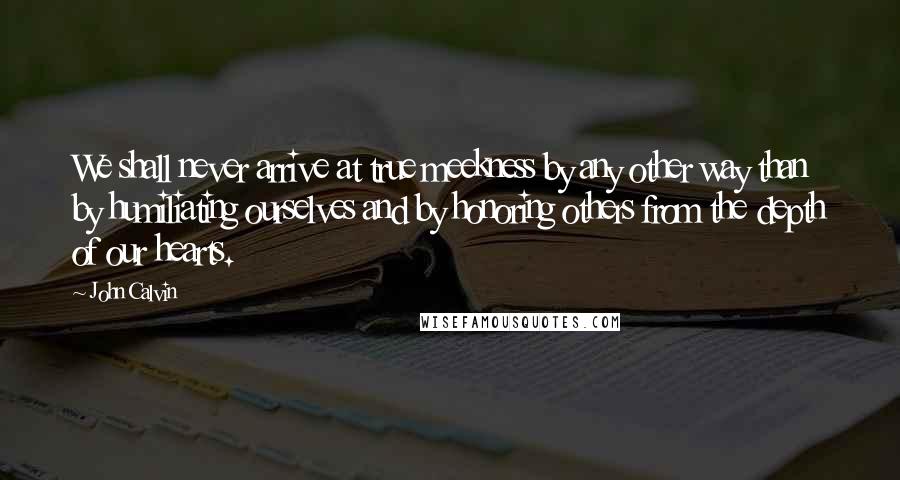 John Calvin Quotes: We shall never arrive at true meekness by any other way than by humiliating ourselves and by honoring others from the depth of our hearts.