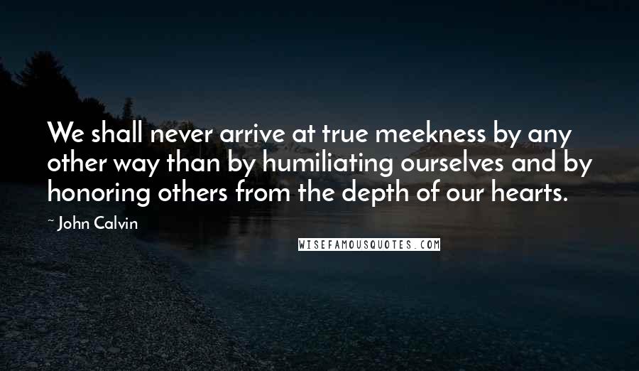 John Calvin Quotes: We shall never arrive at true meekness by any other way than by humiliating ourselves and by honoring others from the depth of our hearts.