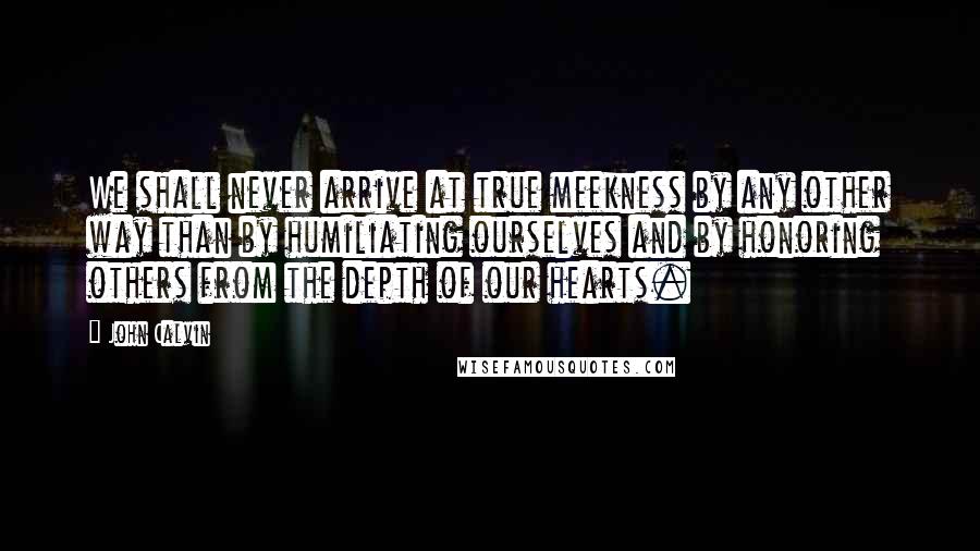 John Calvin Quotes: We shall never arrive at true meekness by any other way than by humiliating ourselves and by honoring others from the depth of our hearts.